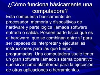¿Cómo funciona básicamente una¿Cómo funciona básicamente una
computadora?computadora?
Esta compuesta básicamente de
procesador, memoria y dispositivos de
hardware y parte lógica llamada software
entrada o salida. Poseen parte física que es
el hardware, que se combinan entre sí para
ser capaces de interpretar y ejecutar las
instrucciones para las que fueron
programadas. Una computadora suele tener
un gran software llamado sistema operativo
que sirve como plataforma para la ejecución
de otras aplicaciones o herramientas.
 