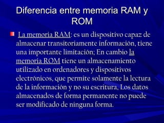 Diferencia entre memoria RAM yDiferencia entre memoria RAM y
ROMROM
La memoria RAMLa memoria RAM: es un dispositivo capaz de: es un dispositivo capaz de
almacenar transitoriamente información, tienealmacenar transitoriamente información, tiene
una importante limitación; En cambiouna importante limitación; En cambio lala
memoria ROMmemoria ROM tiene un almacenamientotiene un almacenamiento
utilizado en ordenadores y dispositivosutilizado en ordenadores y dispositivos
electrónicos, que permite solamente la lecturaelectrónicos, que permite solamente la lectura
de la información y no su escritura, Los datosde la información y no su escritura, Los datos
almacenados de forma permanente no puedealmacenados de forma permanente no puede
ser modificado de ninguna forma.ser modificado de ninguna forma.
 