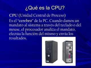 ¿Qué es la CPU?¿Qué es la CPU?
CPU (Unidad Central de Proceso)
Es el “cerebro” de la PC. Cuando damos un
mandato al sistema a través del teclado o del
mouse, el procesador analiza el mandato,
efectúa la función del mismo y envía los
resultados.
 