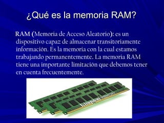 ¿Qué es la memoria RAM?¿Qué es la memoria RAM?
RAM (Memoria de Acceso Aleatorio): es un
dispositivo capaz de almacenar transitoriamente
información. Es la memoria con la cual estamos
trabajando permanentemente. La memoria RAM
tiene una importante limitación que debemos tener
en cuenta frecuentemente.
 
