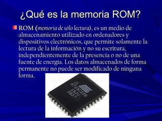 ¿Qué es la memoria ROM?¿Qué es la memoria ROM?
ROM (ROM (memoria de sólo lectura)memoria de sólo lectura), es un medio de, es un medio de
almacenamiento utilizado en ordenadores yalmacenamiento utilizado en ordenadores y
dispositivos electrónicos, que permite solamente ladispositivos electrónicos, que permite solamente la
lectura de la información y no su escritura,lectura de la información y no su escritura,
independientemente de la presencia o no de unaindependientemente de la presencia o no de una
fuente de energía. Los datos almacenados de formafuente de energía. Los datos almacenados de forma
permanente no puede ser modificado de ningunapermanente no puede ser modificado de ninguna
forma.forma.
 