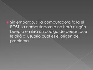 ?Qué es Post?El POST (PowerOnSelf Test )(Autopruebaen el encendido) de la computadoraasegurándose de que reúne los requerimientos necesarios del sistema y de que todo el hardware esta trabajando correctamente antes de iniciar los procesos faltantes de inicio del sistema. 