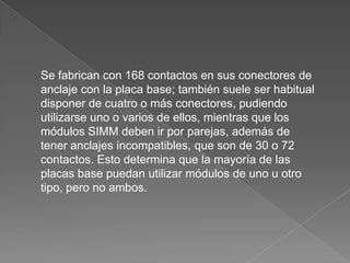 SIMM. (Módulo de memoria en línea simple), pequeña placa de circuito impreso con varios chips de memoria integrados. Vinieron a sustituir a los SIP, (encapsulado en línea simple), chips de memoria independientes que se instalaban directamente sobre la placa base. 