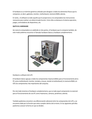 El hardware es un término genérico utilizado para designar a todos los elementos físicos que lo
componen, es decir, gabinete, monitor, motherboard, memoria RAM y demás.
En tanto, el software es todo aquello que le proporciona a la computadora las instrucciones
necesarias para realizar una determinada función. Entre ellos se destacan el sistema operativo,
juegos, controladores de dispositivos, etc.
QUÉ ES EL HARDWARE
Así como la computadora se subdivide en dos partes, el hardware que la compone también, de
este modo podemos encontrar el llamado hardware básico y hardware complementario.

Hardware y software de la PC
El hardware básico agrupa a todos los componentes imprescindibles para el funcionamiento de la
PC como motherboard, monitor, teclado y mouse, siendo la motherboard, la memoria RAM y la
CPU los componentes más importantes del conjunto.

Por otro lado tenemos el hardware complementario, que es todo aquel componente no esencial
para el funcionamiento de una PC como impresoras, cámaras, pendrives y demás.

También podremos encontrar una diferenciación adicional entre los componentes de la PC, y se
encuentra dada por la función que estos cumplen dentro de la misma. En los siguientes párrafos
podremos conocer la forma en que se dividen.

 