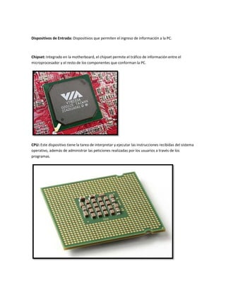 Dispositivos de Entrada: Dispositivos que permiten el ingreso de información a la PC.

Chipset: Integrado en la motherboard, el chipset permite el tráfico de información entre el
microprocesador y el resto de los componentes que conforman la PC.

CPU: Este dispositivo tiene la tarea de interpretar y ejecutar las instrucciones recibidas del sistema
operativo, además de administrar las peticiones realizadas por los usuarios a través de los
programas.

 