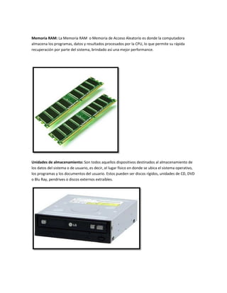 Memoria RAM: La Memoria RAM o Memoria de Acceso Aleatorio es donde la computadora
almacena los programas, datos y resultados procesados por la CPU, lo que permite su rápida
recuperación por parte del sistema, brindado así una mejor performance.

Unidades de almacenamiento: Son todos aquellos dispositivos destinados al almacenamiento de
los datos del sistema o de usuario, es decir, el lugar físico en donde se ubica el sistema operativo,
los programas y los documentos del usuario. Estos pueden ser discos rígidos, unidades de CD, DVD
o Blu Ray, pendrives o discos externos extraíbles.

 