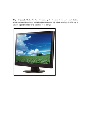 Dispositivos de Salida: Son los dispositivos encargados de mostrarle al usuario resultado. Este
grupo comprende monitores, impresoras y todo aquello que sirva al propósito de ofrecerle al
usuario la posibilidad de ver el resultado de su trabajo.

 