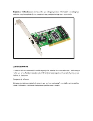 Dispositivos mixtos: Estos son componentes que entregan y reciben información, y en este grupo
podemos mencionar placas de red, módems y puertos de comunicaciones, entre otros.

QUÉ ES EL SOFTWARE
El software de una computadora es todo aquel que le permite al usuario ordenarle a la misma que
realice una tarea. También se deben subdividir en diversas categorías en base a las funciones que
realizan en el sistema.
Conceptos de Software
Software es una secuencia de instrucciones que son interpretadas y/o ejecutadas para la gestión,
redireccionamiento o modificación de un dato/información o suceso.

 