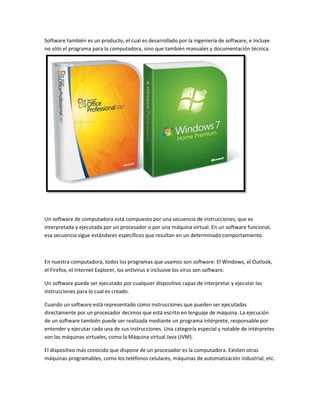 Software también es un producto, el cual es desarrollado por la ingeniería de software, e incluye
no sólo el programa para la computadora, sino que también manuales y documentación técnica.

Un software de computadora está compuesto por una secuencia de instrucciones, que es
interpretada y ejecutada por un procesador o por una máquina virtual. En un software funcional,
esa secuencia sigue estándares específicos que resultan en un determinado comportamiento.

En nuestra computadora, todos los programas que usamos son software: El Windows, el Outlook,
el Firefox, el Internet Explorer, los antivirus e inclusive los virus son software.
Un software puede ser ejecutado por cualquier dispositivo capaz de interpretar y ejecutar las
instrucciones para lo cual es creado.
Cuando un software está representado como instrucciones que pueden ser ejecutadas
directamente por un procesador decimos que está escrito en lenguaje de máquina. La ejecución
de un software también puede ser realizada mediante un programa intérprete, responsable por
entender y ejecutar cada una de sus instrucciones. Una categoría especial y notable de intérpretes
son las máquinas virtuales, como la Máquina virtual Java (JVM).
El dispositivo más conocido que dispone de un procesador es la computadora. Existen otras
máquinas programables, como los teléfonos celulares, máquinas de automatización industrial, etc.

 