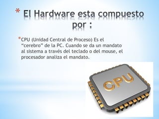 *
*CPU (Unidad Central de Proceso) Es el
“cerebro” de la PC. Cuando se da un mandato
al sistema a través del teclado o del mouse, el
procesador analiza el mandato.
 