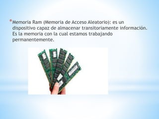 *Memoria Ram (Memoria de Acceso Aleatorio): es un
dispositivo capaz de almacenar transitoriamente información.
Es la memoria con la cual estamos trabajando
permanentemente.
 