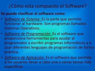 ¿Cómo esta compuesto el Software?
Se puede clasificar al software como:
• Software de Sistema: Es la parte que permite
funcionar al hardware. Son programas llamados
Sistemas Operativos.
• Software de Programación: Es el software que
proporciona herramientas para ayudar al
programador a escribir programas informáticos y a
usar diferentes lenguajes de programación de forma
práctica.
• Software de Aplicación: Es el software que permite
a los usuarios llevar a cabo una o varias tareas más
específicas
 