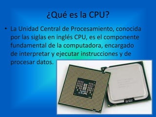 ¿Qué es la CPU?
• La Unidad Central de Procesamiento, conocida
por las siglas en inglés CPU, es el componente
fundamental de la computadora, encargado
de interpretar y ejecutar instrucciones y de
procesar datos.
 