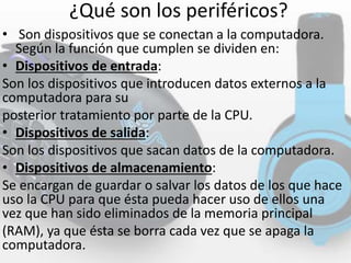 ¿Qué son los periféricos?
• Son dispositivos que se conectan a la computadora.
Según la función que cumplen se dividen en:
• Dispositivos de entrada:
Son los dispositivos que introducen datos externos a la
computadora para su
posterior tratamiento por parte de la CPU.
• Dispositivos de salida:
Son los dispositivos que sacan datos de la computadora.
• Dispositivos de almacenamiento:
Se encargan de guardar o salvar los datos de los que hace
uso la CPU para que ésta pueda hacer uso de ellos una
vez que han sido eliminados de la memoria principal
(RAM), ya que ésta se borra cada vez que se apaga la
computadora.
 