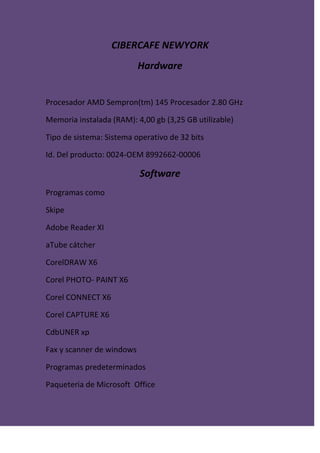 CIBERCAFE NEWYORK
Hardware
Procesador AMD Sempron(tm) 145 Procesador 2.80 GHz
Memoria instalada (RAM): 4,00 gb (3,25 GB utilizable)
Tipo de sistema: Sistema operativo de 32 bits
Id. Del producto: 0024-OEM 8992662-00006
Software
Programas como
Skipe
Adobe Reader XI
aTube cátcher
CorelDRAW X6
Corel PHOTO- PAINT X6
Corel CONNECT X6
Corel CAPTURE X6
CdbUNER xp
Fax y scanner de windows
Programas predeterminados
Paqueteria de Microsoft Office
 
