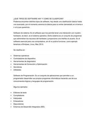 ¿QUE TIPOS DE SOFTWARE HAY Y COMO SE CLASIFICAN?
Podemos encontrar distintos tipos de software, hay desde una clasificación básica hasta
una avanzada, por el momento veremos la básica para no entrar demasiado en el tema e
ir a lo que queremos.
Software de sistema: Es el software que nos permite tener una interacción con nuestro
hardware, es decir, es el sistema operativo. Dicho sistema es un conjunto de programas
que administran los recursos del hardware y proporciona una interfaz al usuario. Es el
software esencial para una computadora, sin él no podría funcionar, como ejemplo
tenemos a Windows, Linux, Mac OS X.
Se clasifica en:
 Sistemas operativos
 Controladores de dispositivo
 Herramientas de diagnóstico
 Herramientas de Corrección y Optimización
 Servidores
 Utilidades
Software de Programación: Es un conjunto de aplicaciones que permiten a un
programador desarrollar sus propios programas informáticos haciendo uso de sus
conocimientos lógicos y lenguajes de programación.
Algunos ejemplos:
 Editores de texto
 Compiladores
 Intérpretes
 Enlazadores
 Depuradores
 Entornos de Desarrollo Integrados (IDE)
 