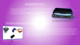 UNIDAD ÓPTICA
• Unidad compuesta por un láser que permite leer y grabar ciertos formatos . Esta presente en los
lectores y grabadoras de CD y DVD.
• Las unidades de discos ópticos son una parte integrada de los aparatos de consumo autónomos como
los reproductores de CD reproductores de DVD y grabadoras de DVD
DISPENSADOR DE CALOR
• El disipador de calor tiene un conductor térmico que transfiere el calor lejos de la CPU en una especie de aletas que proveen de una amplia
superficie para que el calor se disipe sin problemas por el resto del ordenador. Esto enfría tanto el disipador como el procesador. Tanto un
disipador de calor como un radiador necesitan un flujo de aire, y por tanto ambos tienen instalados ventiladores. Antes de los noventa, estos
dispositivos eran normalmente solo necesarios en grandes ordenadores donde el calor del procesador era un problema. Sin embargo, con la
introducción de procesadores más rápidos, los disipadores de calor se hicieron fundamentales en los ordenadores porque se calentaban si la
ayuda de un mecanismo de refrigeración.
 