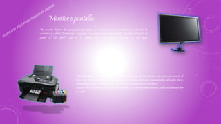 Un monitor dispone de varios puntos que deben ser considerados para su distinción en términos de
usabilidad y calidad. En principio, los pixeles, o la unidad mínima representable. También, el tamaño de
punto o “dot pitch”, que es el espacio entre dos fósforos coloreados de un pixel.
Monitor o pantalla:
Una impresora es un dispositivo periférico del ordenador que permite producir una gama permanente de
textos o gráficos de documentos almacenados en un formato electrónico, imprimiéndolos en medios físicos,
normalmente en papel, utilizando cartuchos de tinta o tecnología láser (con tóner).
Muchas de las impresoras son usadas como periféricos, y están permanentemente unidas al ordenador por
un cable.
Impresora:
 
