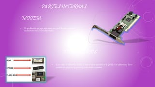 PARTES INTERNAS
MODEM
• Es un dispositivo que sirve para enviar una señal llamada moduladora
mediante otra señal de llamada portadora.
• Es un código de software que localiza y carga el sistema operativo en la RAM; es un software muy básico
instalado en la placa base que permite que ésta cumpla su cometido.
TIPOS DE BIOS
 