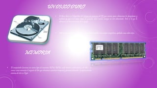 UN DISCO DURO
• Está compuesto de numerosos discos de material sensible a los campos magnéticos, apilados unos sobre otros.
• El disco duro es el dispositivo del sistema de memoria del PC que usamos para almacenar los programas y
archivos ya que es el único capaz de guardar datos incluso aunque no esté alimentado. Esto es lo que lo
diferencia de otras memorias de tu equipo
MEMORIA
• El computador funciona con varios tipos de memoria: ROM, RAM, caché interna, caché externa, de video…se
conoce como memoria el conjunto de bits que almacena caracteres temporal y permanentemente. la representación
mínima de éste es el byte.
 