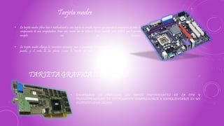 • La tarjeta madre, placa base o motherboard es una tarjeta de circuito impreso que permite la integración de todos los
componentes de una computadora. Para esto, cuenta con un software básico conocido como BIOS, que le permite
cumplir con sus funciones.
• La tarjeta madre alberga los conectores necesarios para el procesador, la memoria RAM, los
puertos y el resto de las placas (como la tarjeta de video o la tarjeta de red
Tarjeta madre
• ENCARGADA DE PROCESAR LOS DATOS PROVENIENTES DE LA CPU Y
TRANSFORMARLOS EN INFORMACIÓN COMPRENSIBLE Y REPRESENTABLE EN UN
DISPOSITIVO DE SALIDA
TARJETA GRAFICA O DE VIDEO
 