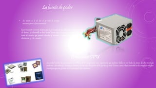 • Su misión es la de dar al pc toda la energía
necesaria para su funcionamiento.
La fuente de poder
logra transmitir corriente eléctrica por la generación de una diferencia de potencial entre
sus bornes. Se desarrolla en base a una fuente ideal, un concepto contemplado por la
teoría de circuitos que permite describir y entender el comportamiento de las piezas
electrónicas y los circuitos .
La unidad central de procesamiento o CPU es de los componentes mas importantes que podemos hallar en casi todas las piezas de alta tecnología
modernas. Sin embargo, la mayoría tenemos nociones mas bien pobres de lo que hace y cómo lo hacen, cómo se han convertido en los complejos milagros
tecnológicos que son, y cuales son los principales tipos modernos.
Procesador CPU
 