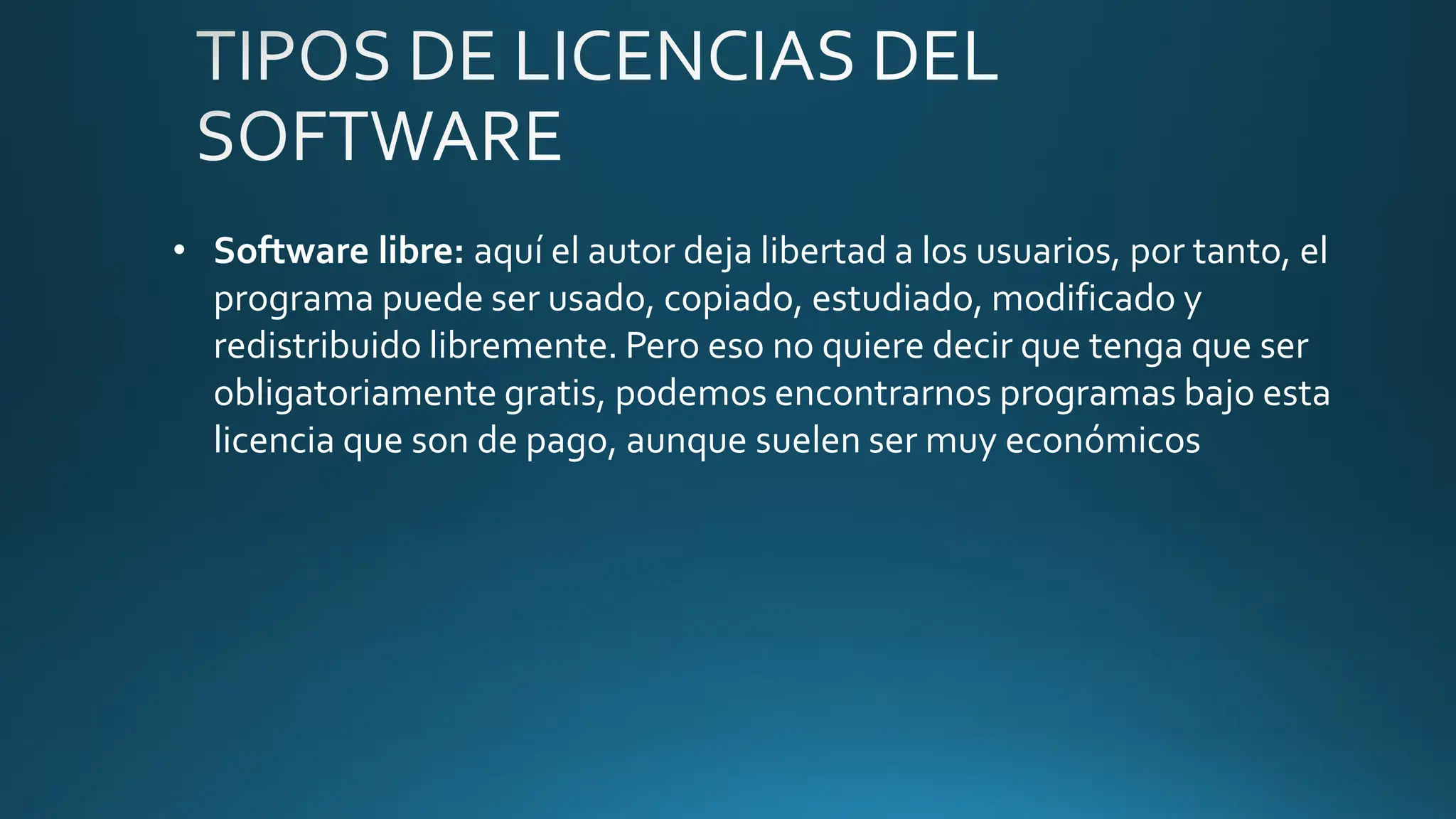 • Software libre: aquí el autor deja libertad a los usuarios, por tanto, el
programa puede ser usado, copiado, estudiado, modificado y
redistribuido libremente. Pero eso no quiere decir que tenga que ser
obligatoriamente gratis, podemos encontrarnos programas bajo esta
licencia que son de pago, aunque suelen ser muy económicos
 