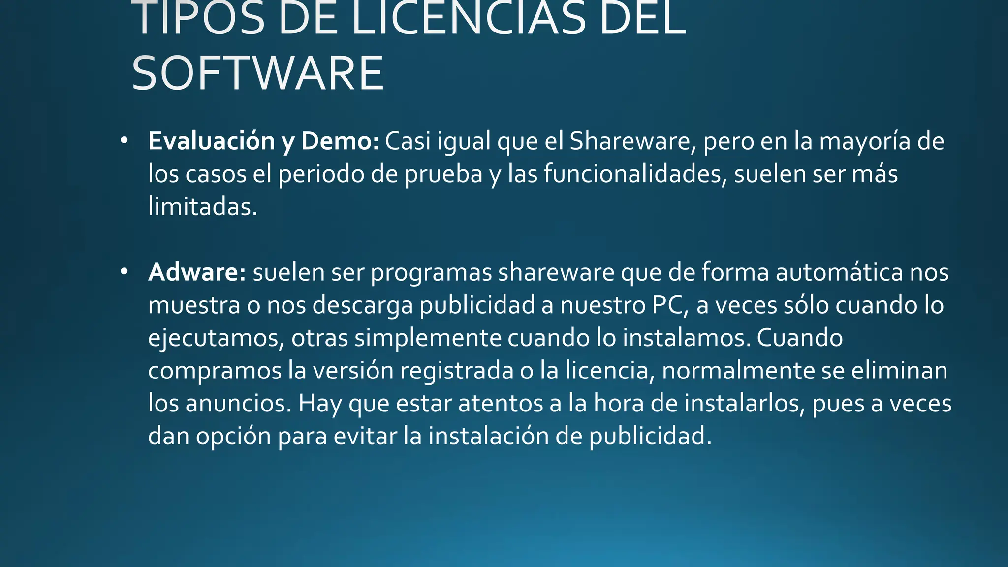 • Evaluación y Demo: Casi igual que el Shareware, pero en la mayoría de
los casos el periodo de prueba y las funcionalidades, suelen ser más
limitadas.
• Adware: suelen ser programas shareware que de forma automática nos
muestra o nos descarga publicidad a nuestro PC, a veces sólo cuando lo
ejecutamos, otras simplemente cuando lo instalamos.Cuando
compramos la versión registrada o la licencia, normalmente se eliminan
los anuncios. Hay que estar atentos a la hora de instalarlos, pues a veces
dan opción para evitar la instalación de publicidad.
 