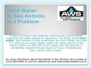 Hard Water
in San Antonio
is a Problem
If you’re living in San Antonio, chances are, you’re being
supplied with water tested for hardness. The thing about hard
water, San Antonio is that sometimes you don’t know how bad
it is until you’ve used regular water. All water, which is rain
water, starts out soft, but once it goes into the ground, it
sometimes passes through layers of rock, minerals and
lime, which make it hard.
For more information about Hard Water in San Antonio call us today at
(210) 884-8256 or visit our website at www.alamowatersofteners.com
 