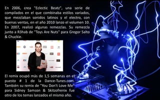 En 2006, crea "Eclectic Beatz", una serie de
compilados en el que combinaba estilos variados,
que mezclaban sonidos latinos y el electro, con
buenas ventas, en el año 2010 lanzo el volumen 10.
En 2007, realizó algunas remezclas. Su remezcla
junto a R3hab de "Toys Are Nuts" para Gregor Salto
& Chuckie.
El remix ocupó más de 1,5 semanas en el
puesto # 1 de la Dance-Tunes.com.
También su remix de "You Don't Love Me"
para Sidney Samson & Skitzofrenix fue
otro de los temas lanzados el mismo año.
 