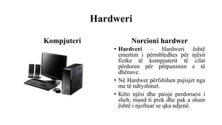 Hardweri
Kompjuteri Norcioni hardwer
• Hardveri – Hardweri është
emertim i përmbledhes për njësit
fizike të kompjuterit të cilat
përdoren për përpunimin e të
dhënave.
• Në Hardwer përfshihen pajisjet nga
me të ndryshmet.
• Këto njësi dhe paisje perdoruesi i
sheh, mund ti prek dhe pak a shum
është i njoftuar se qka ndjenë.
 