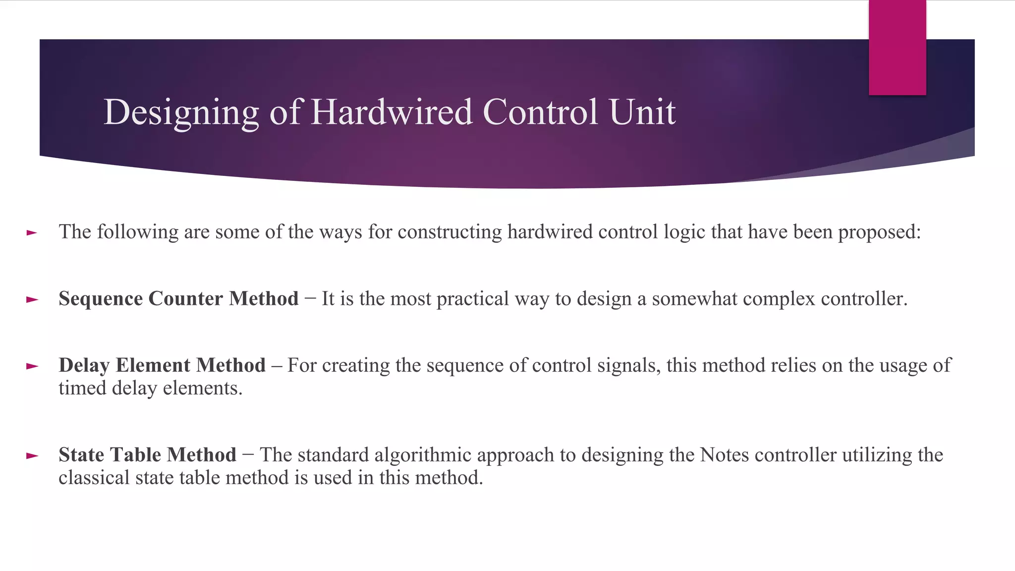 Designing of Hardwired Control Unit
► The following are some of the ways for constructing hardwired control logic that have been proposed:
► Sequence Counter Method − It is the most practical way to design a somewhat complex controller.
► Delay Element Method – For creating the sequence of control signals, this method relies on the usage of
timed delay elements.
► State Table Method − The standard algorithmic approach to designing the Notes controller utilizing the
classical state table method is used in this method.
 