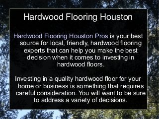 Hardwood Flooring Houston Pros is your best
source for local, friendly, hardwood flooring
experts that can help you make the best
decision when it comes to investing in
hardwood floors.
Investing in a quality hardwood floor for your
home or business is something that requires
careful consideration. You will want to be sure
to address a variety of decisions.
Hardwood Flooring Houston
 