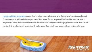 Hardwood floor restoration doesn't have to be a chore when you have Rejuvenate’s professional wood
floor restoration with satin finish products. Your wood floors can get dull and scuffed over the years.
Rejuvenate offers wood floor restoration products with a satin finishor high gloss finish that won’t break
the bank. Our selection of products will make wood floors look new againwithout costing a fortune.
 