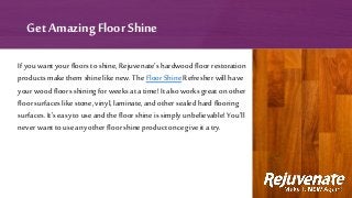 If you want your floors to shine, Rejuvenate’s hardwood floor restoration
products make them shine like new. The Floor Shine Refresher will have
your wood floors shiningfor weeks at a time! It also works great on other
floor surfaces like stone, vinyl, laminate, and other sealed hard flooring
surfaces. It’s easy touse and the floor shine is simply unbelievable! You’ll
never want to use any other floor shine product once give it a try.
Get Amazing Floor Shine
 