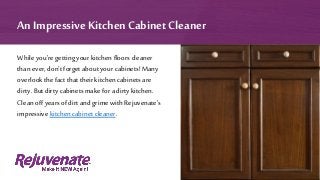 While you’re getting your kitchenfloors cleaner
than ever, don’t forget about your cabinets! Many
overlook the fact thattheir kitchen cabinets are
dirty. But dirty cabinets make for a dirty kitchen.
Clean off years of dirt and grime with Rejuvenate’s
impressive kitchen cabinet cleaner.
An ImpressiveKitchen Cabinet Cleaner
 