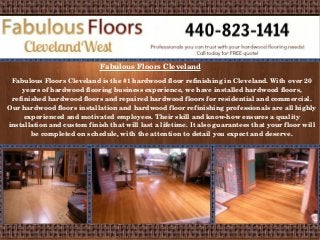 Fabulous Floors Cleveland 
Fabulous Floors Cleveland is the #1 hardwood floor refinishing in Cleveland. With over 20 
years of hardwood flooring business experience, we have installed hardwood floors, 
refinished hardwood floors and repaired hardwood floors for residential and commercial. 
Our hardwood floors installation and hardwood floor refinishing professionals are all highly 
experienced and motivated employees. Their skill and know­how 
ensures a quality 
installation and custom finish that will last a lifetime. It also guarantees that your floor will 
be completed on schedule, with the attention to detail you expect and deserve. 
 
