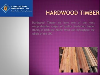 Hardwood Timber we have one of the most
comprehensive ranges of quality hardwood timber
stocks, in both the North West and throughout the
whole of the UK.
 