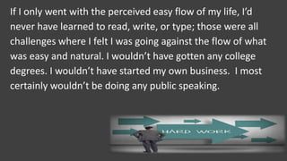 If I only went with the perceived easy flow of my life, I’d
never have learned to read, write, or type; those were all
challenges where I felt I was going against the flow of what
was easy and natural. I wouldn’t have gotten any college
degrees. I wouldn’t have started my own business. I most
certainly wouldn’t be doing any public speaking.
 
