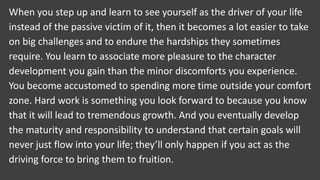 When you step up and learn to see yourself as the driver of your life
instead of the passive victim of it, then it becomes a lot easier to take
on big challenges and to endure the hardships they sometimes
require. You learn to associate more pleasure to the character
development you gain than the minor discomforts you experience.
You become accustomed to spending more time outside your comfort
zone. Hard work is something you look forward to because you know
that it will lead to tremendous growth. And you eventually develop
the maturity and responsibility to understand that certain goals will
never just flow into your life; they’ll only happen if you act as the
driving force to bring them to fruition.
 
