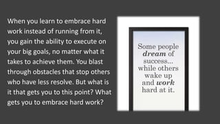 When you learn to embrace hard
work instead of running from it,
you gain the ability to execute on
your big goals, no matter what it
takes to achieve them. You blast
through obstacles that stop others
who have less resolve. But what is
it that gets you to this point? What
gets you to embrace hard work?
 