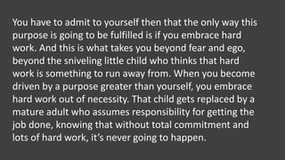 You have to admit to yourself then that the only way this
purpose is going to be fulfilled is if you embrace hard
work. And this is what takes you beyond fear and ego,
beyond the sniveling little child who thinks that hard
work is something to run away from. When you become
driven by a purpose greater than yourself, you embrace
hard work out of necessity. That child gets replaced by a
mature adult who assumes responsibility for getting the
job done, knowing that without total commitment and
lots of hard work, it’s never going to happen.
 