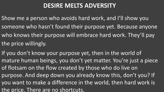 DESIRE MELTS ADVERSITY
Show me a person who avoids hard work, and I’ll show you
someone who hasn’t found their purpose yet. Because anyone
who knows their purpose will embrace hard work. They’ll pay
the price willingly.
If you don’t know your purpose yet, then in the world of
mature human beings, you don’t yet matter. You’re just a piece
of flotsam on the flow created by those who do live on
purpose. And deep down you already know this, don’t you? If
you want to make a difference in the world, then hard work is
the price. There are no shortcuts.
 