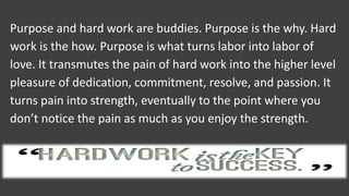 Purpose and hard work are buddies. Purpose is the why. Hard
work is the how. Purpose is what turns labor into labor of
love. It transmutes the pain of hard work into the higher level
pleasure of dedication, commitment, resolve, and passion. It
turns pain into strength, eventually to the point where you
don’t notice the pain as much as you enjoy the strength.
 