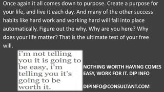 Once again it all comes down to purpose. Create a purpose for
your life, and live it each day. And many of the other success
habits like hard work and working hard will fall into place
automatically. Figure out the why. Why are you here? Why
does your life matter? That is the ultimate test of your free
will.
NOTHING WORTH HAVING COMES
EASY, WORK FOR IT. DIP INFO
DIPINFO@CONSULTANT.COM
 
