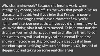Why challenging work? Because challenging work, when
intelligently chosen, pays off. It’s the work that people of lesser
character will avoid. And if you infer that I’m saying people
who avoid challenging work have a character flaw, you’re
right… and a serious one at that. If you avoid challenging work,
you avoid doing what it takes to succeed. To keep your muscles
strong or your mind sharp, you need to challenge them. To do
only what’s easy will lead to physical and mental flabbiness
and very mediocre results, followed by a great deal of time
and effort spent justifying why such flabbiness is OK, instead of
stepping up and taking on some real challenges
 