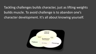 Tackling challenges builds character, just as lifting weights
builds muscle. To avoid challenge is to abandon one’s
character development. It's all about knowing yourself.
 