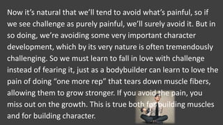Now it’s natural that we’ll tend to avoid what’s painful, so if
we see challenge as purely painful, we’ll surely avoid it. But in
so doing, we’re avoiding some very important character
development, which by its very nature is often tremendously
challenging. So we must learn to fall in love with challenge
instead of fearing it, just as a bodybuilder can learn to love the
pain of doing “one more rep” that tears down muscle fibers,
allowing them to grow stronger. If you avoid the pain, you
miss out on the growth. This is true both for building muscles
and for building character.
 