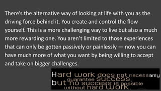 There’s the alternative way of looking at life with you as the
driving force behind it. You create and control the flow
yourself. This is a more challenging way to live but also a much
more rewarding one. You aren’t limited to those experiences
that can only be gotten passively or painlessly — now you can
have much more of what you want by being willing to accept
and take on bigger challenges.
 