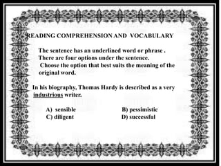 READING COMPREHENSION AND VOCABULARY

   The sentence has an underlined word or phrase .
   There are four options under the sentence.
   Choose the option that best suits the meaning of the
   original word.

 In his biography, Thomas Hardy is described as a very
 industrious writer.

     A) sensible                  B) pessimistic
     C) diligent                  D) successful
 